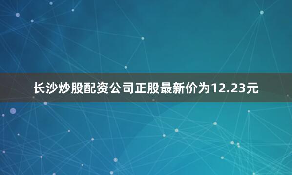 长沙炒股配资公司正股最新价为12.23元