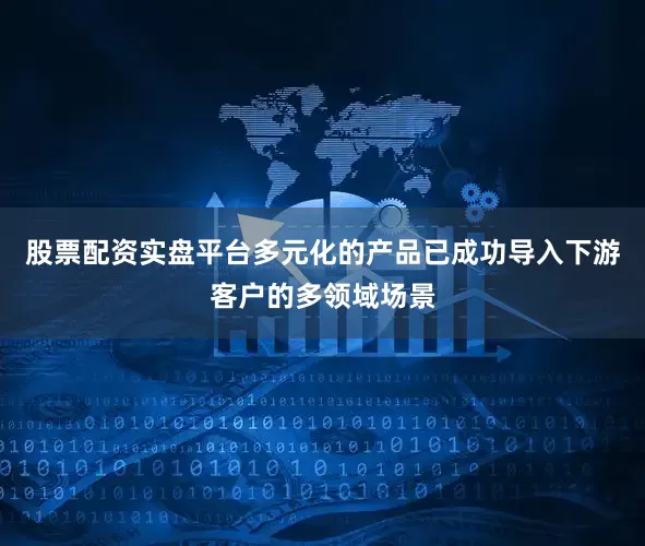股票配资实盘平台多元化的产品已成功导入下游客户的多领域场景