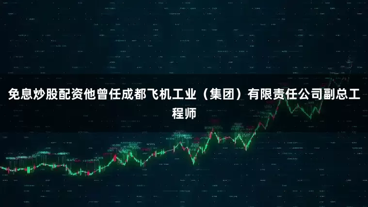 免息炒股配资他曾任成都飞机工业（集团）有限责任公司副总工程师