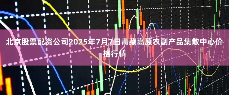 北京股票配资公司2025年7月7日青藏高原农副产品集散中心价格行情