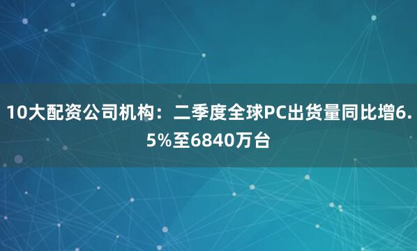 10大配资公司机构：二季度全球PC出货量同比增6.5%至6840万台