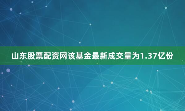 山东股票配资网该基金最新成交量为1.37亿份