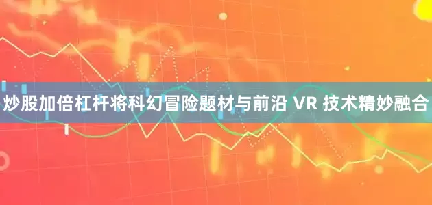 炒股加倍杠杆将科幻冒险题材与前沿 VR 技术精妙融合