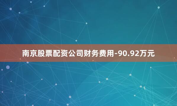 南京股票配资公司财务费用-90.92万元
