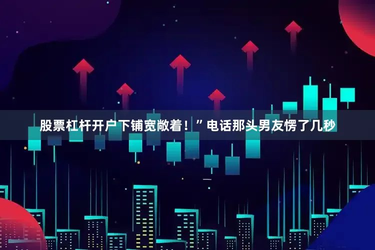 股票杠杆开户下铺宽敞着！”电话那头男友愣了几秒