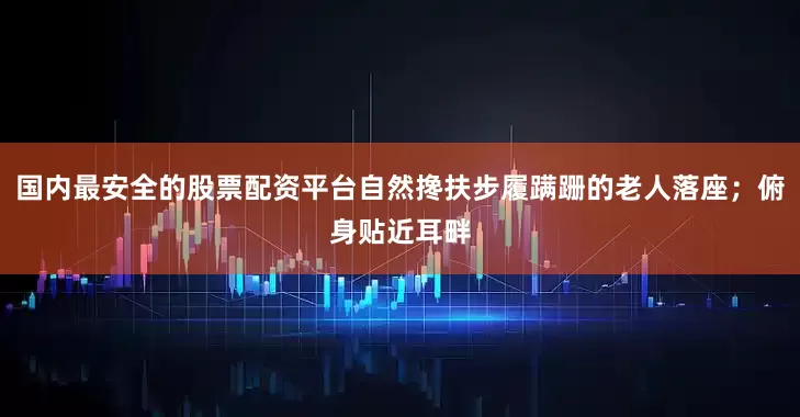 国内最安全的股票配资平台自然搀扶步履蹒跚的老人落座；俯身贴近耳畔