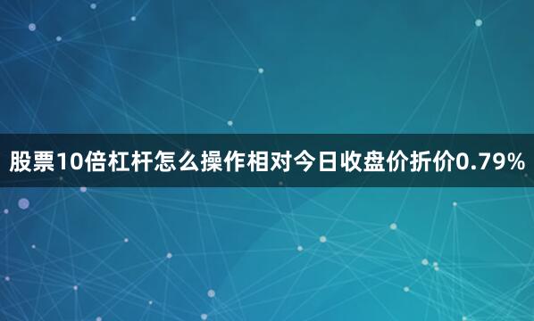 股票10倍杠杆怎么操作相对今日收盘价折价0.79%