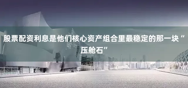 股票配资利息是他们核心资产组合里最稳定的那一块“压舱石”