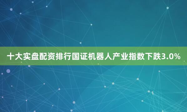 十大实盘配资排行国证机器人产业指数下跌3.0%