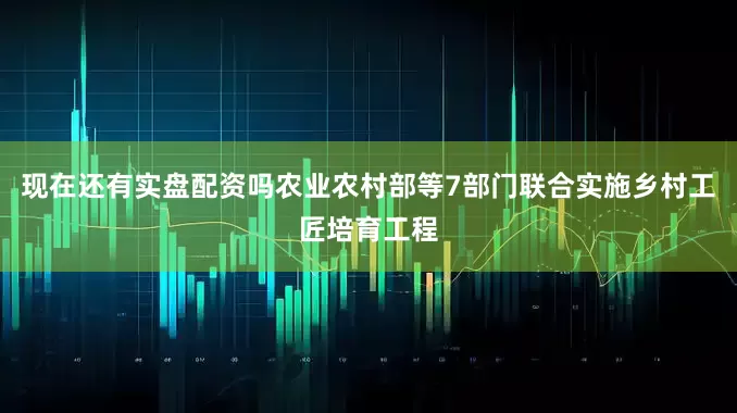 现在还有实盘配资吗农业农村部等7部门联合实施乡村工匠培育工程